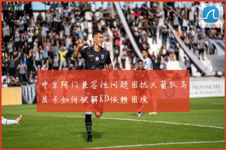 申京阿门兼容性问题困扰火箭队乌度卡如何破解KD依赖困境