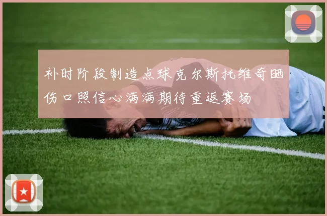 补时阶段制造点球克尔斯托维奇晒伤口照信心满满期待重返赛场