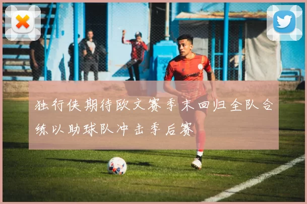 独行侠期待欧文赛季末回归全队合练以助球队冲击季后赛