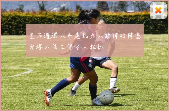 皇马遭遇人手危机九人缺阵对阵塞尔塔六伤三停令人担忧