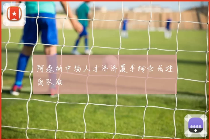阿森纳中场人才济济夏季转会或迎离队潮