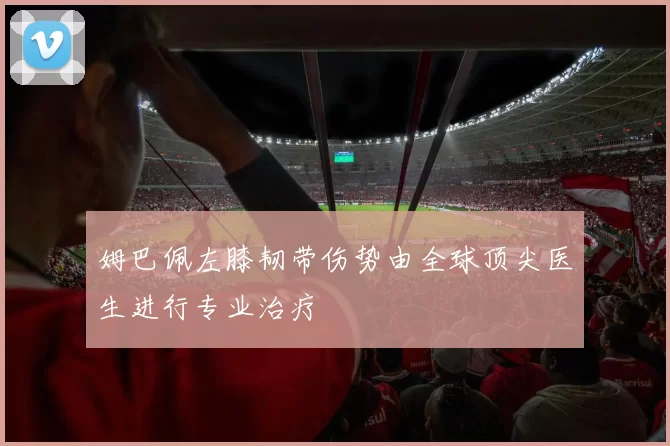 姆巴佩左膝韧带伤势由全球顶尖医生进行专业治疗