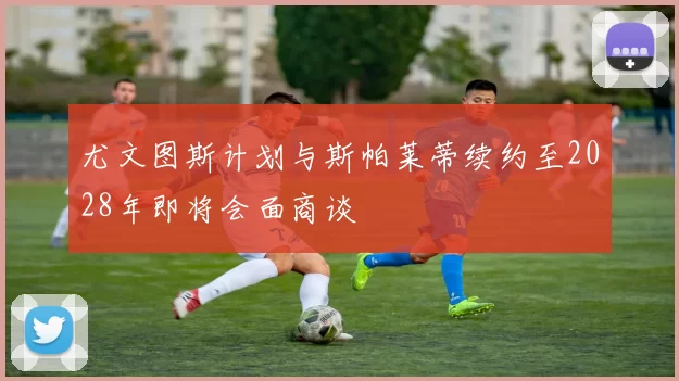尤文图斯计划与斯帕莱蒂续约至2028年即将会面商谈