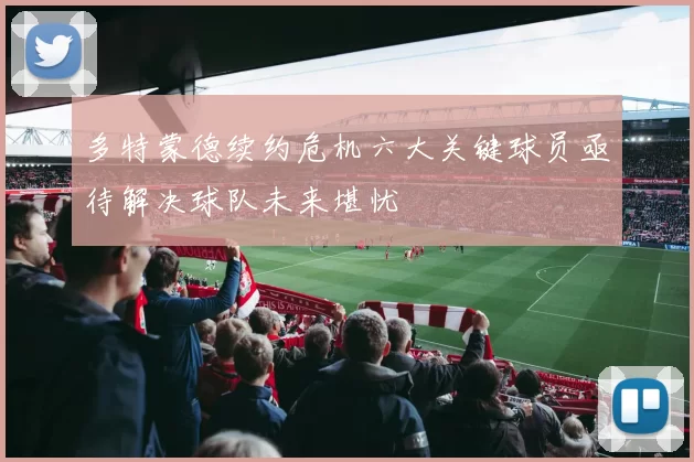 多特蒙德续约危机六大关键球员亟待解决球队未来堪忧