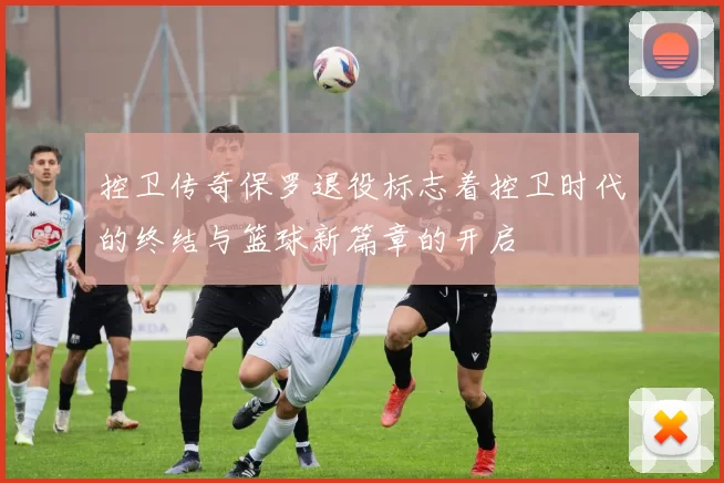 控卫传奇保罗退役标志着控卫时代的终结与篮球新篇章的开启