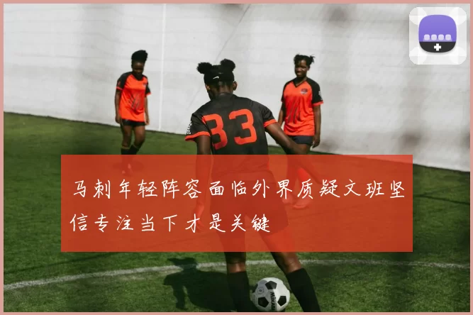 马刺年轻阵容面临外界质疑文班坚信专注当下才是关键