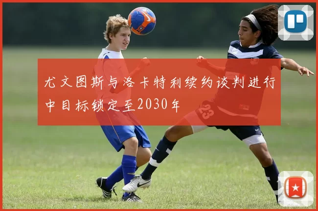 尤文图斯与洛卡特利续约谈判进行中目标锁定至2030年