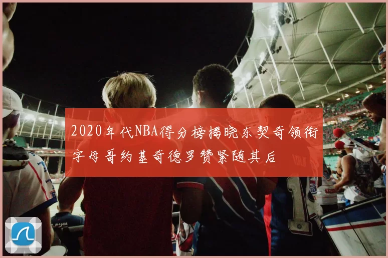 2020年代NBA得分榜揭晓东契奇领衔字母哥约基奇德罗赞紧随其后
