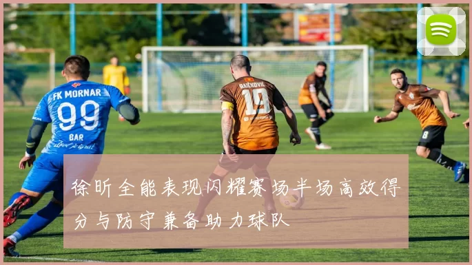 徐昕全能表现闪耀赛场半场高效得分与防守兼备助力球队