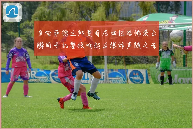多哈萨德主帅曼奇尼回忆恐怖袭击瞬间手机警报响起后爆炸声随之而来