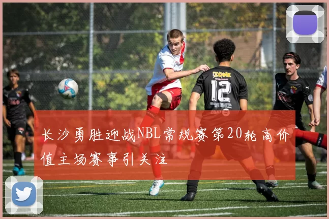 长沙勇胜迎战NBL常规赛第20轮高价值主场赛事引关注