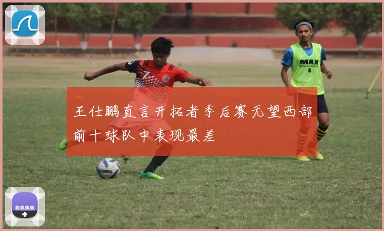 王仕鹏直言开拓者季后赛无望西部前十球队中表现最差
