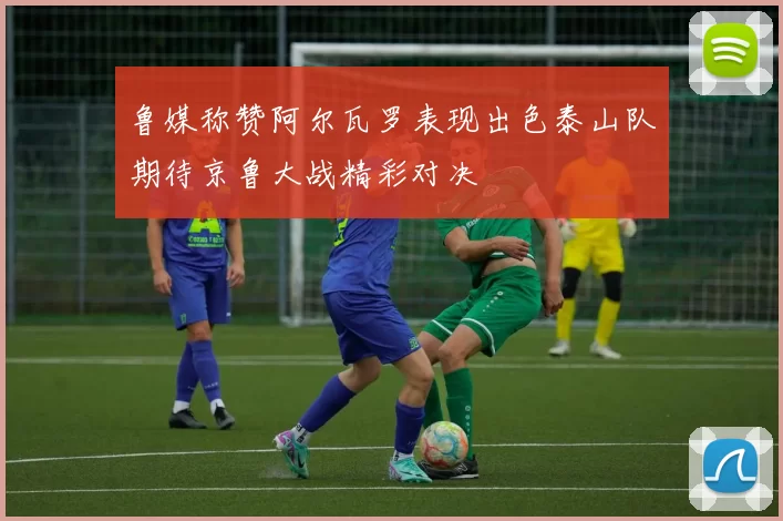 鲁媒称赞阿尔瓦罗表现出色泰山队期待京鲁大战精彩对决