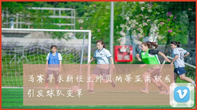 马赛寻求新任主帅贝纳蒂亚离职或引发球队变革