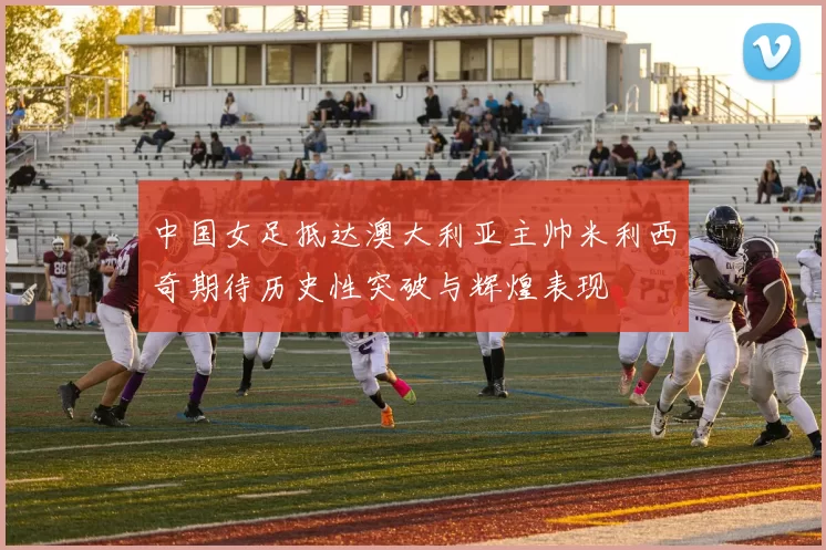 中国女足抵达澳大利亚主帅米利西奇期待历史性突破与辉煌表现