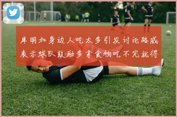 库明加身边人吃太多引发讨论路威表示球队鼓励多拿食物吃不完就得扔掉