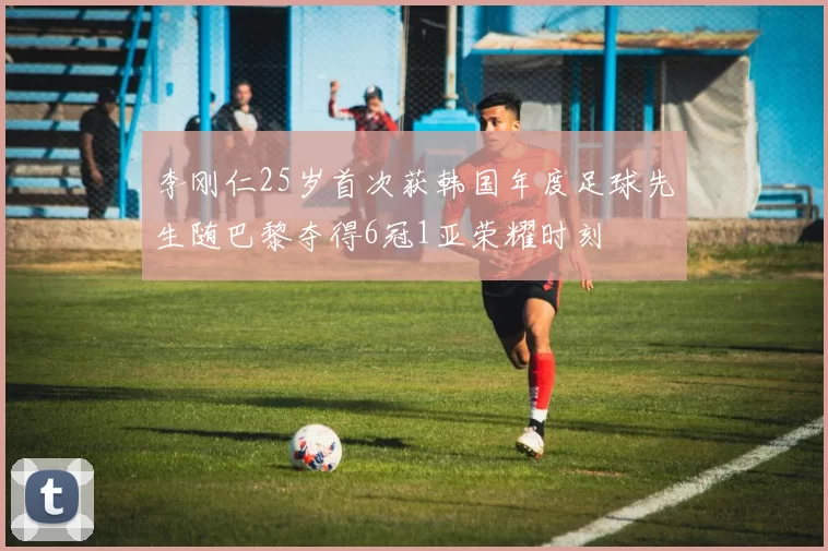 李刚仁25岁首次获韩国年度足球先生随巴黎夺得6冠1亚荣耀时刻