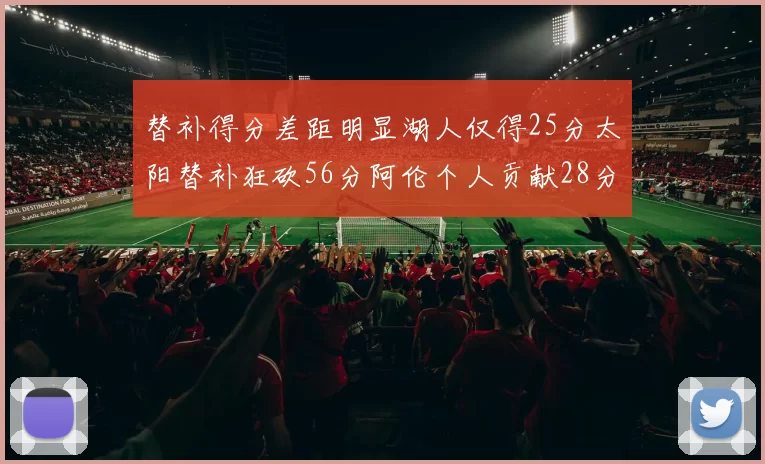 替补得分差距明显湖人仅得25分太阳替补狂砍56分阿伦个人贡献28分
