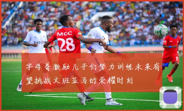 字母哥激励儿子们努力训练未来有望挑战文班亚马的荣耀时刻