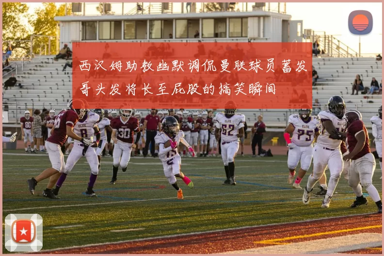 西汉姆助教幽默调侃曼联球员蓄发哥头发将长至屁股的搞笑瞬间