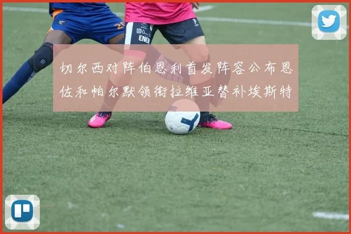 切尔西对阵伯恩利首发阵容公布恩佐和帕尔默领衔拉维亚替补埃斯特旺因伤缺席