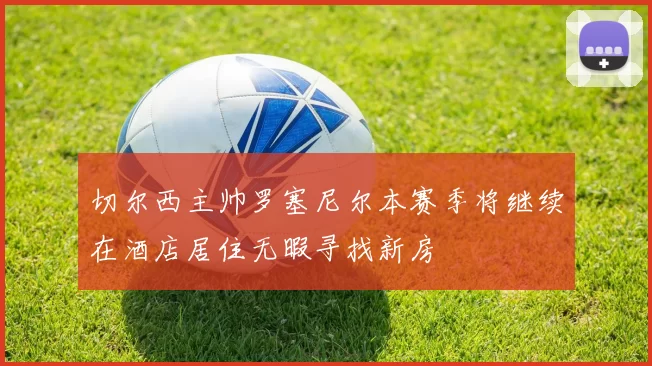 切尔西主帅罗塞尼尔本赛季将继续在酒店居住无暇寻找新房