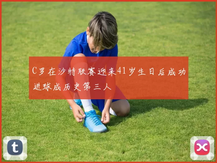 C罗在沙特联赛迎来41岁生日后成功进球成历史第三人