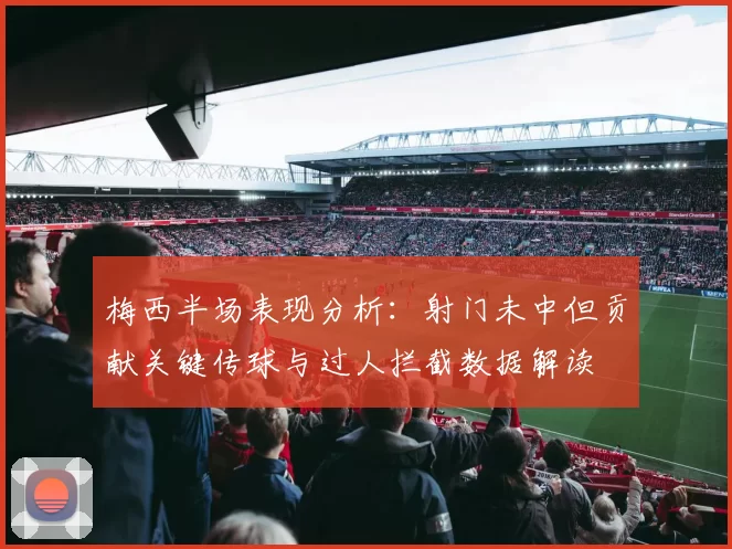 梅西半场表现分析：射门未中但贡献关键传球与过人拦截数据解读