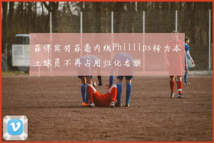 菲律宾将菲裔内线Phillips转为本土球员不再占用归化名额