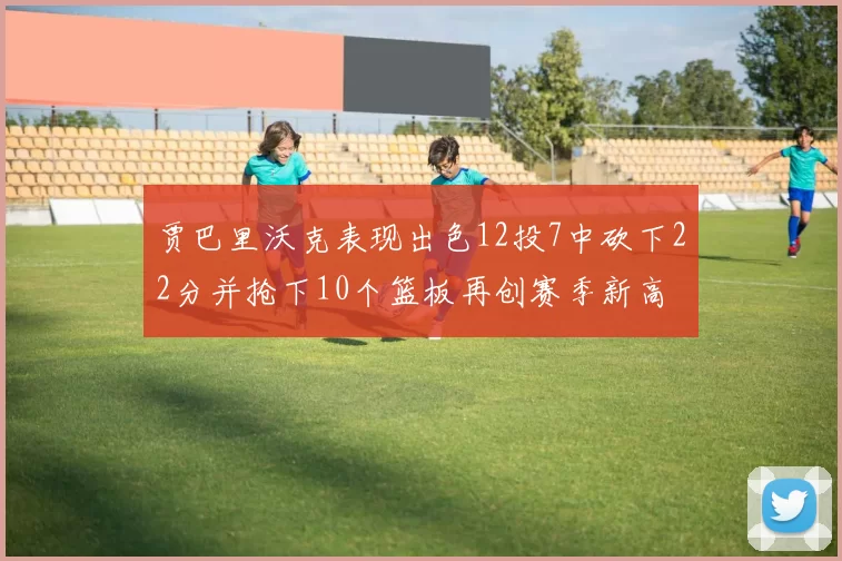贾巴里沃克表现出色12投7中砍下22分并抢下10个篮板再创赛季新高