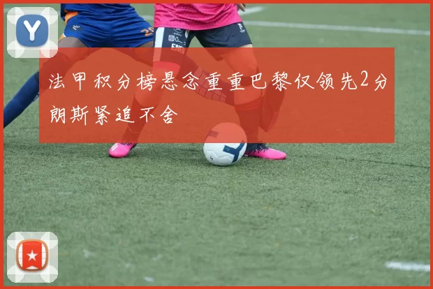 法甲积分榜悬念重重巴黎仅领先2分朗斯紧追不舍