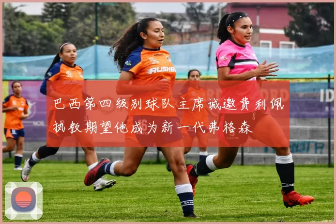 巴西第四级别球队主席诚邀费利佩执教期望他成为新一代弗格森