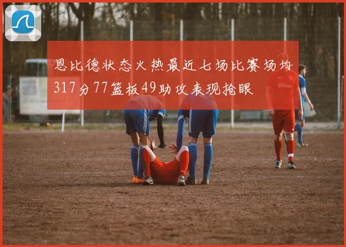 恩比德状态火热最近七场比赛场均317分77篮板49助攻表现抢眼